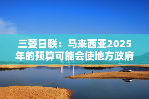 三菱日联：马来西亚2025年的预算可能会使地方政府债券和林吉特受益