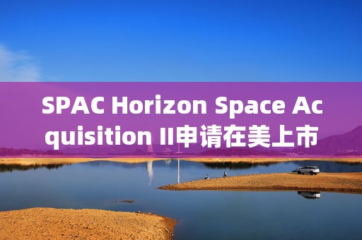 SPAC Horizon Space Acquisition II申请在美上市 拟筹资6000万美元