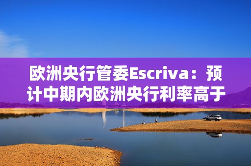 欧洲央行管委Escriva：预计中期内欧洲央行利率高于疫情前水平