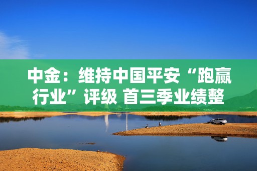 中金：维持中国平安“跑赢行业”评级 首三季业绩整体好于预期