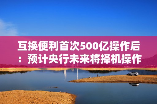 互换便利首次500亿操作后：预计央行未来将择机操作，累计达5000亿限额后或进一步扩大规模