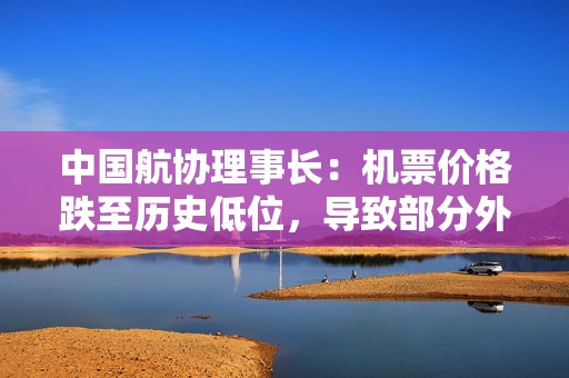 中国航协理事长：机票价格跌至历史低位，导致部分外国航空公司退出市场