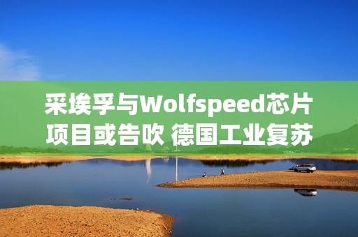 采埃孚与Wolfspeed芯片项目或告吹 德国工业复苏再受打击