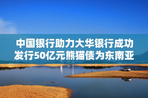 中国银行助力大华银行成功发行50亿元熊猫债为东南亚地区最大规模单笔发行