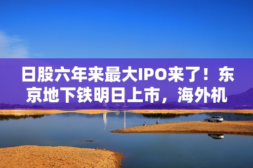 日股六年来最大IPO来了！东京地下铁明日上市，海外机构、散户打新需求旺盛