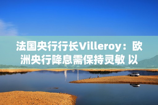 法国央行行长Villeroy：欧洲央行降息需保持灵敏 以免落后于形势