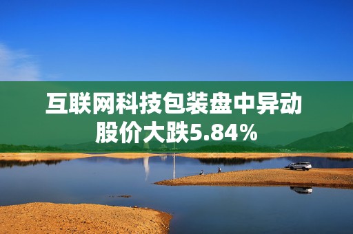 互联网科技包装盘中异动 股价大跌5.84%