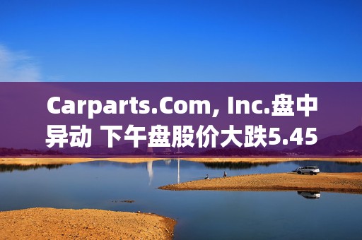 Carparts.Com, Inc.盘中异动 下午盘股价大跌5.45%报0.734美元