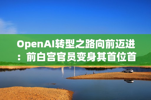 OpenAI转型之路向前迈进：前白宫官员变身其首位首席经济学家