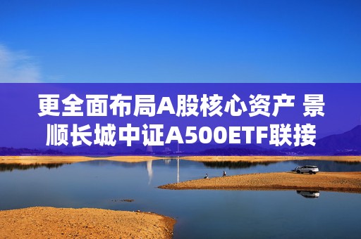 更全面布局A股核心资产 景顺长城中证A500ETF联接基金即将发行