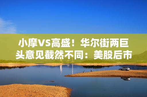 小摩VS高盛！华尔街两巨头意见截然不同：美股后市究竟何去何从？