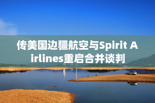 传美国边疆航空与Spirit Airlines重启合并谈判