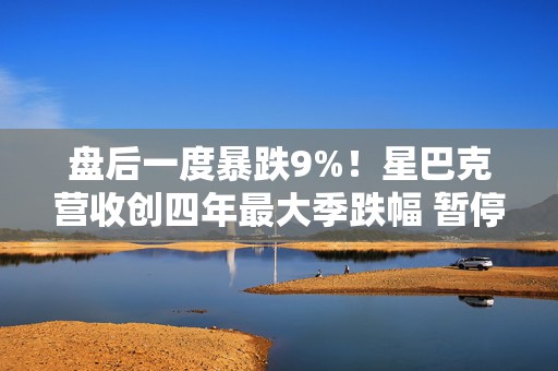 盘后一度暴跌9%！星巴克营收创四年最大季跌幅 暂停发布明年指引