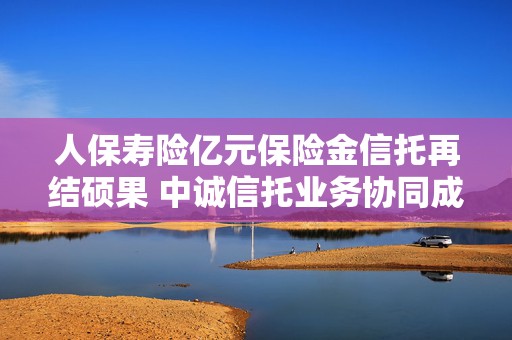 人保寿险亿元保险金信托再结硕果 中诚信托业务协同成效持续提升