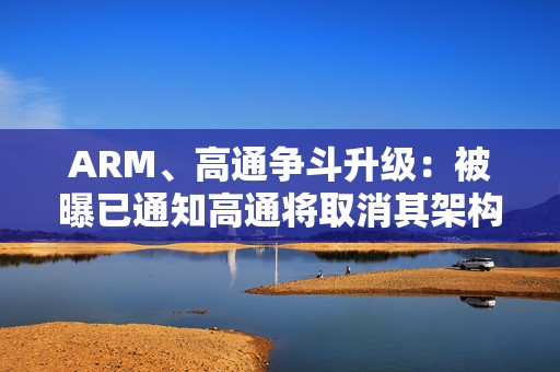 ARM、高通争斗升级：被曝已通知高通将取消其架构许可协议