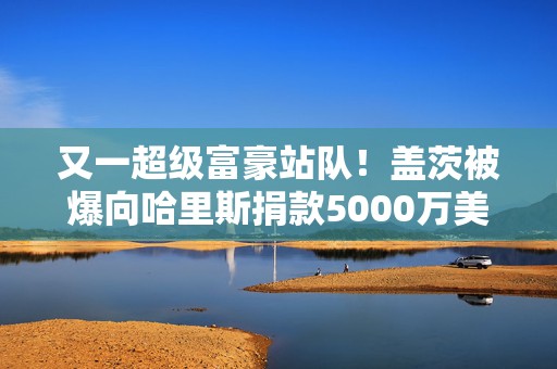 又一超级富豪站队！盖茨被爆向哈里斯捐款5000万美元