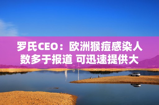 罗氏CEO：欧洲猴痘感染人数多于报道 可迅速提供大量检测试剂盒