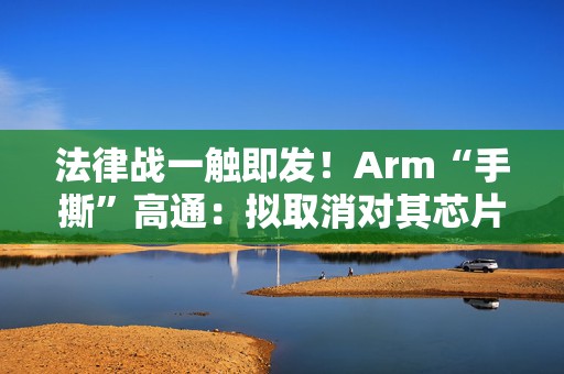 法律战一触即发！Arm“手撕”高通：拟取消对其芯片设计许可