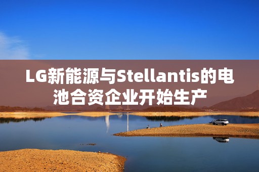 LG新能源与Stellantis的电池合资企业开始生产