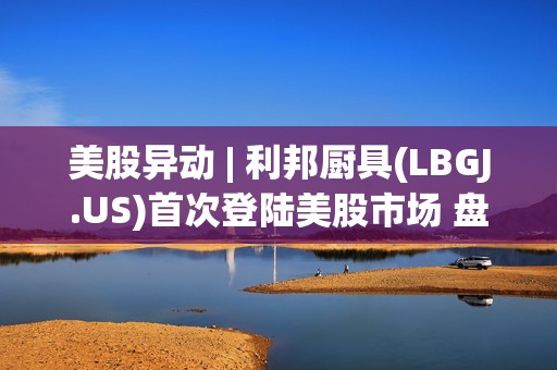 美股异动 | 利邦厨具(LBGJ.US)首次登陆美股市场 盘中一度涨超37%