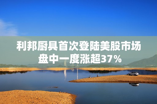 利邦厨具首次登陆美股市场 盘中一度涨超37%