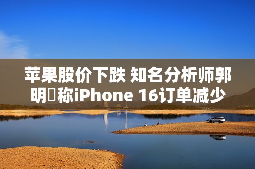 苹果股价下跌 知名分析师郭明錤称iPhone 16订单减少