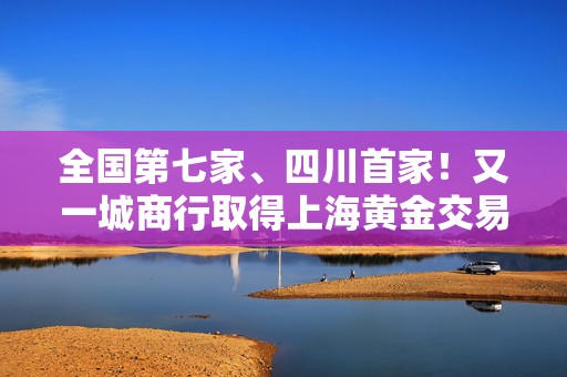 全国第七家、四川首家！又一城商行取得上海黄金交易所特别会员资格