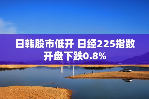 日韩股市低开 日经225指数开盘下跌0.8%