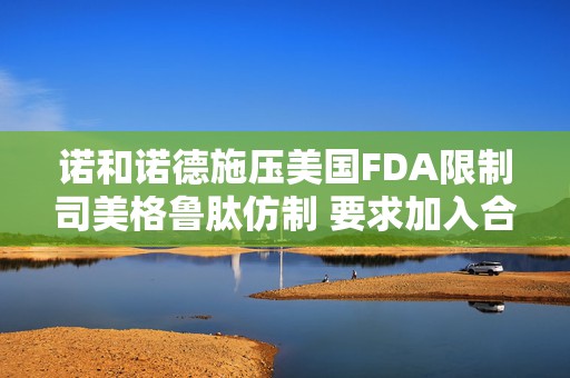 诺和诺德施压美国FDA限制司美格鲁肽仿制 要求加入合成困难清单