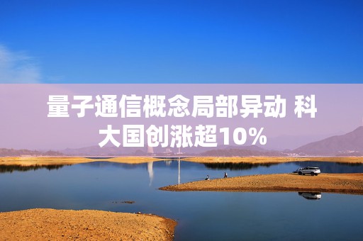 量子通信概念局部异动 科大国创涨超10%