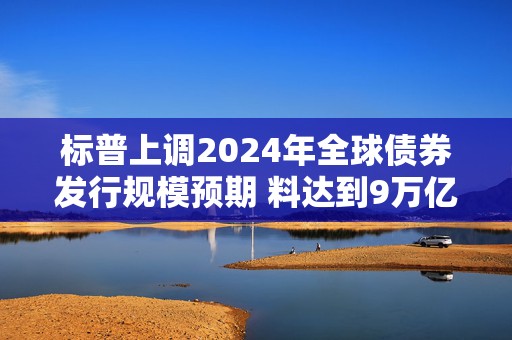 标普上调2024年全球债券发行规模预期 料达到9万亿美元