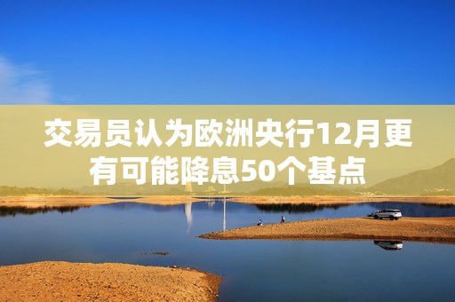 交易员认为欧洲央行12月更有可能降息50个基点