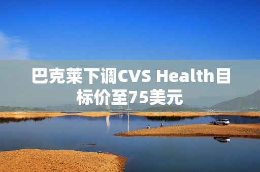 巴克莱下调CVS Health目标价至75美元