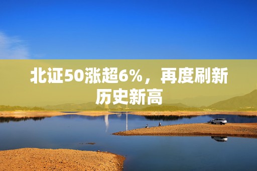 北证50涨超6%，再度刷新历史新高