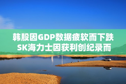 韩股因GDP数据疲软而下跌 SK海力士因获利创纪录而上涨