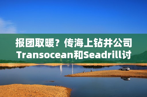 报团取暖？传海上钻井公司Transocean和Seadrill讨论合并事宜