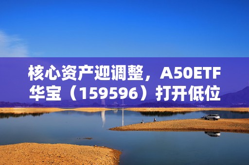 核心资产迎调整，A50ETF华宝（159596）打开低位布局窗口期