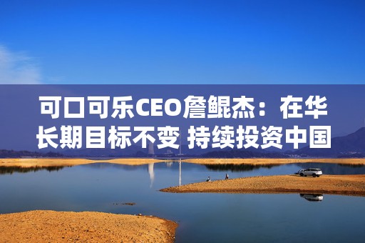 可口可乐CEO詹鲲杰：在华长期目标不变 持续投资中国市场