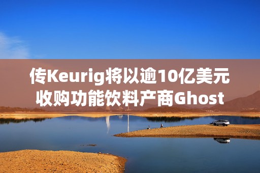 传Keurig将以逾10亿美元收购功能饮料产商Ghost