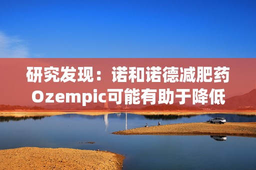 研究发现：诺和诺德减肥药Ozempic可能有助于降低老年痴呆症风险