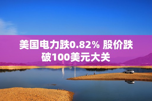 美国电力跌0.82% 股价跌破100美元大关