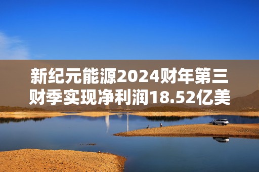 新纪元能源2024财年第三财季实现净利润18.52亿美元，同比增加51.93%