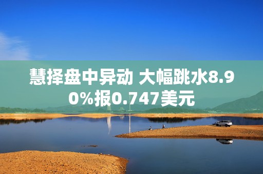 慧择盘中异动 大幅跳水8.90%报0.747美元