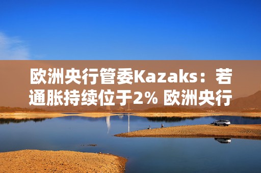 欧洲央行管委Kazaks：若通胀持续位于2% 欧洲央行不应将利率维持在限制性区域