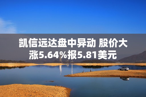 凯信远达盘中异动 股价大涨5.64%报5.81美元