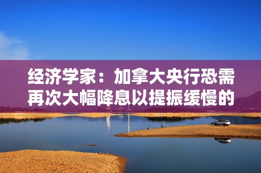 经济学家：加拿大央行恐需再次大幅降息以提振缓慢的经济增长