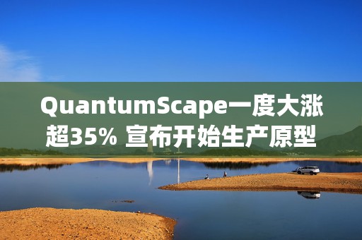 QuantumScape一度大涨超35% 宣布开始生产原型B样品电池