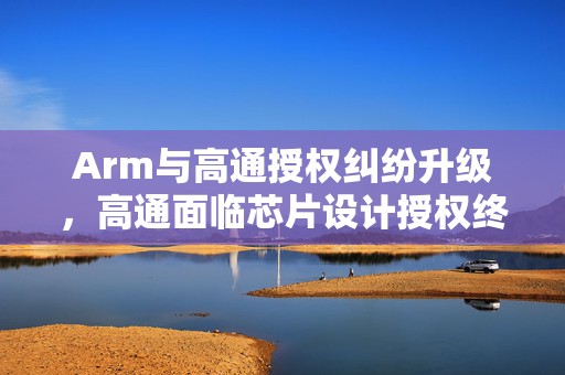 Arm与高通授权纠纷升级，高通面临芯片设计授权终止风险