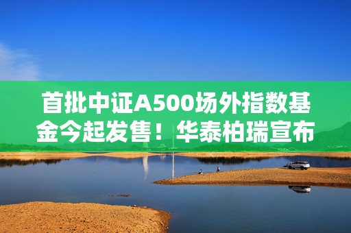 首批中证A500场外指数基金今起发售！华泰柏瑞宣布自购！