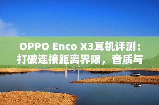 OPPO Enco X3耳机评测：打破连接距离界限，音质与降噪的双重盛宴